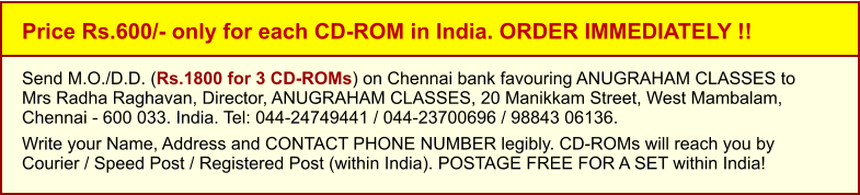 Price Rs.600/- only for each CD-ROM in India. ORDER IMMEDIATELY !! Send M.O./D.D. (Rs.1800 for 3 CD-ROMs) on Chennai bank favouring ANUGRAHAM CLASSES toMrs Radha Raghavan, Director, ANUGRAHAM CLASSES, 20 Manikkam Street, West Mambalam,Chennai - 600 033. India. Tel: 044-24749441 / 044-23700696 / 98843 06136.  Write your Name, Address and CONTACT PHONE NUMBER legibly. CD-ROMs will reach you by Courier / Speed Post / Registered Post (within India). POSTAGE FREE FOR A SET within India!