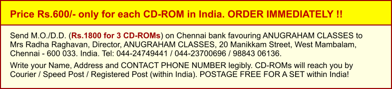 Price Rs.600/- only for each CD-ROM in India. ORDER IMMEDIATELY !! Send M.O./D.D. (Rs.1800 for 3 CD-ROMs) on Chennai bank favouring ANUGRAHAM CLASSES toMrs Radha Raghavan, Director, ANUGRAHAM CLASSES, 20 Manikkam Street, West Mambalam,Chennai - 600 033. India. Tel: 044-24749441 / 044-23700696 / 98843 06136.  Write your Name, Address and CONTACT PHONE NUMBER legibly. CD-ROMs will reach you by Courier / Speed Post / Registered Post (within India). POSTAGE FREE FOR A SET within India!
