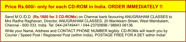 Price Rs.600/- only for each CD-ROM in India. ORDER IMMEDIATELY !! Send M.O./D.D. (Rs.1800 for 3 CD-ROMs) on Chennai bank favouring ANUGRAHAM CLASSES toMrs Radha Raghavan, Director, ANUGRAHAM CLASSES, 20 Manikkam Street, West Mambalam,Chennai - 600 033. India. Tel: 044-24749441 / 044-23700696 / 98843 06136.  Write your Name, Address and CONTACT PHONE NUMBER legibly. CD-ROMs will reach you by Courier / Speed Post / Registered Post (within India). POSTAGE FREE FOR A SET within India!