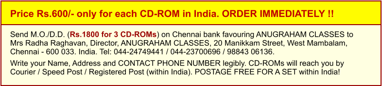 Price Rs.600/- only for each CD-ROM in India. ORDER IMMEDIATELY !! Send M.O./D.D. (Rs.1800 for 3 CD-ROMs) on Chennai bank favouring ANUGRAHAM CLASSES toMrs Radha Raghavan, Director, ANUGRAHAM CLASSES, 20 Manikkam Street, West Mambalam,Chennai - 600 033. India. Tel: 044-24749441 / 044-23700696 / 98843 06136.  Write your Name, Address and CONTACT PHONE NUMBER legibly. CD-ROMs will reach you by Courier / Speed Post / Registered Post (within India). POSTAGE FREE FOR A SET within India!