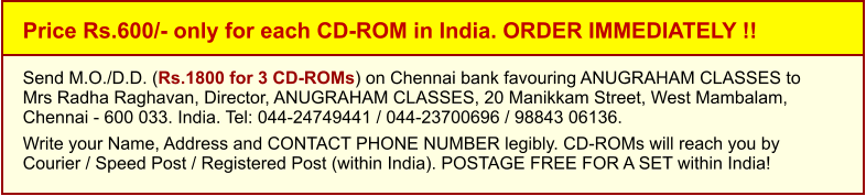 Price Rs.600/- only for each CD-ROM in India. ORDER IMMEDIATELY !! Send M.O./D.D. (Rs.1800 for 3 CD-ROMs) on Chennai bank favouring ANUGRAHAM CLASSES toMrs Radha Raghavan, Director, ANUGRAHAM CLASSES, 20 Manikkam Street, West Mambalam,Chennai - 600 033. India. Tel: 044-24749441 / 044-23700696 / 98843 06136.  Write your Name, Address and CONTACT PHONE NUMBER legibly. CD-ROMs will reach you by Courier / Speed Post / Registered Post (within India). POSTAGE FREE FOR A SET within India!